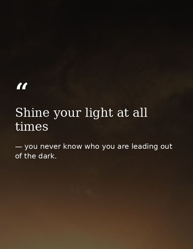Shine your light at all times — you never know who you are leading out of the dark.