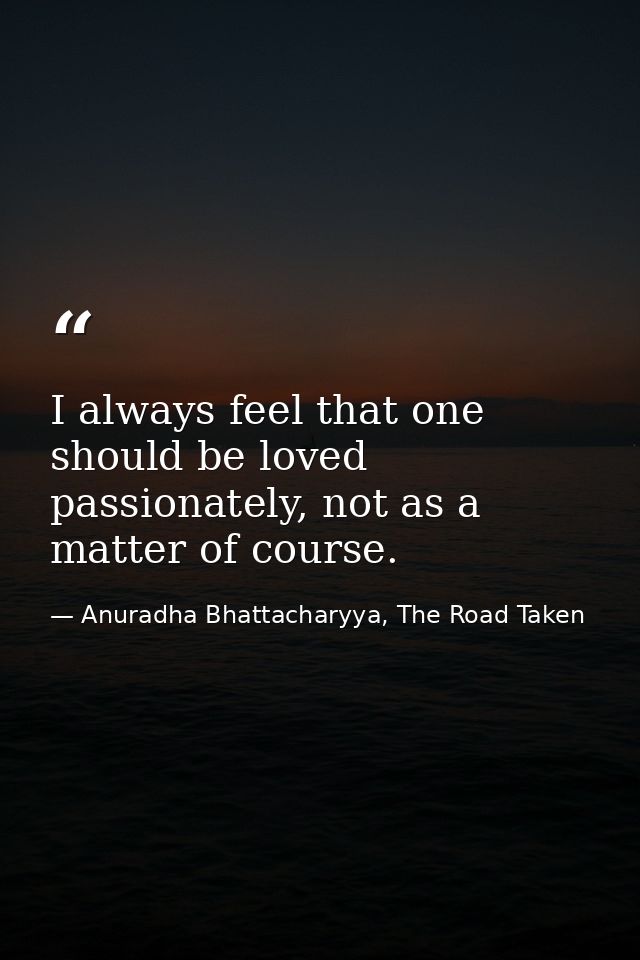 I always feel that one should be loved passionately, not as a matter of course. — Anuradha Bhattacharyya, The Road Taken