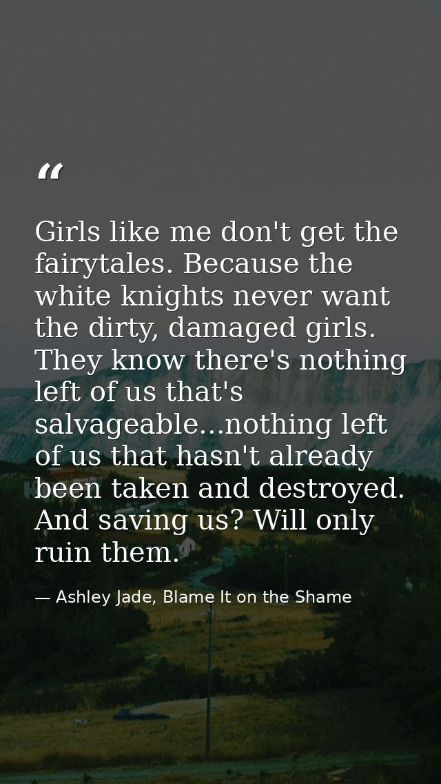 Girls like me don't get the fairytales. Because the white knights never want the dirty, damaged girls. They know there's — Ashley Jade, Blame It on the Shame