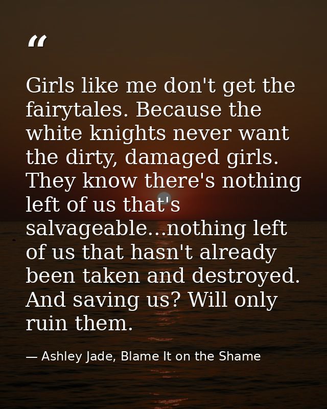 Girls like me don't get the fairytales. Because the white knights never want the dirty, damaged girls. They know there's — Ashley Jade, Blame It on the Shame