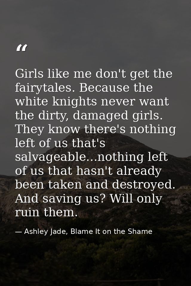 Girls like me don't get the fairytales. Because the white knights never want the dirty, damaged girls. They know there's — Ashley Jade, Blame It on the Shame