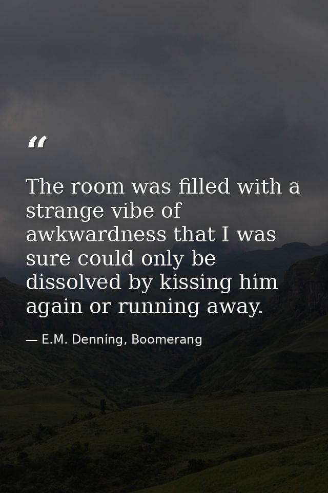 The room was filled with a strange vibe of awkwardness that I was sure could only be dissolved by kissing him again or r — E.M. Denning, Boomerang