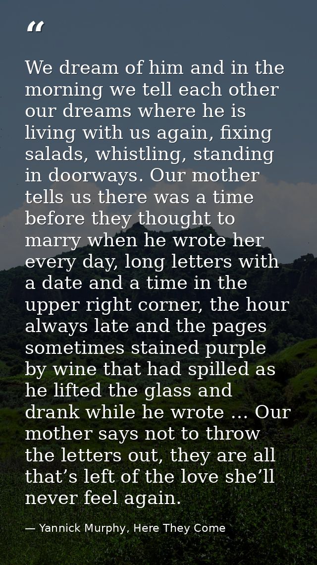 We dream of him and in the morning we tell each other our dreams where he is living with us again, fixing salads, whistl — Yannick Murphy, Here They Come