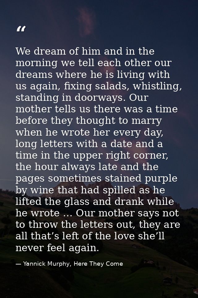 We dream of him and in the morning we tell each other our dreams where he is living with us again, fixing salads, whistl — Yannick Murphy, Here They Come