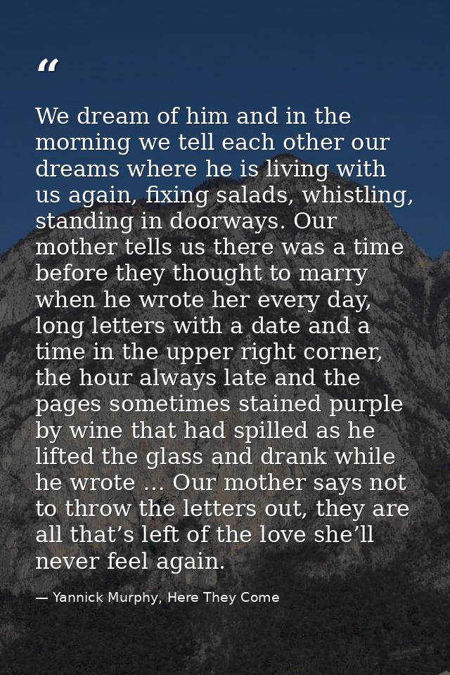 We dream of him and in the morning we tell each other our dreams where he is living with us again, fixing salads, whistl — Yannick Murphy, Here They Come