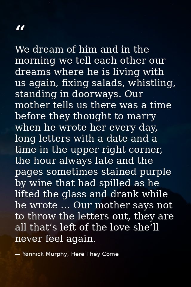 We dream of him and in the morning we tell each other our dreams where he is living with us again, fixing salads, whistl — Yannick Murphy, Here They Come