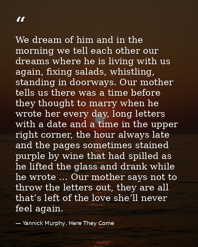 We dream of him and in the morning we tell each other our dreams where he is living with us again, fixing salads, whistl — Yannick Murphy, Here They Come