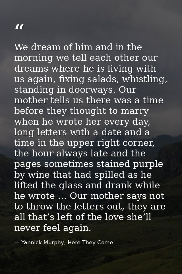 We dream of him and in the morning we tell each other our dreams where he is living with us again, fixing salads, whistl — Yannick Murphy, Here They Come