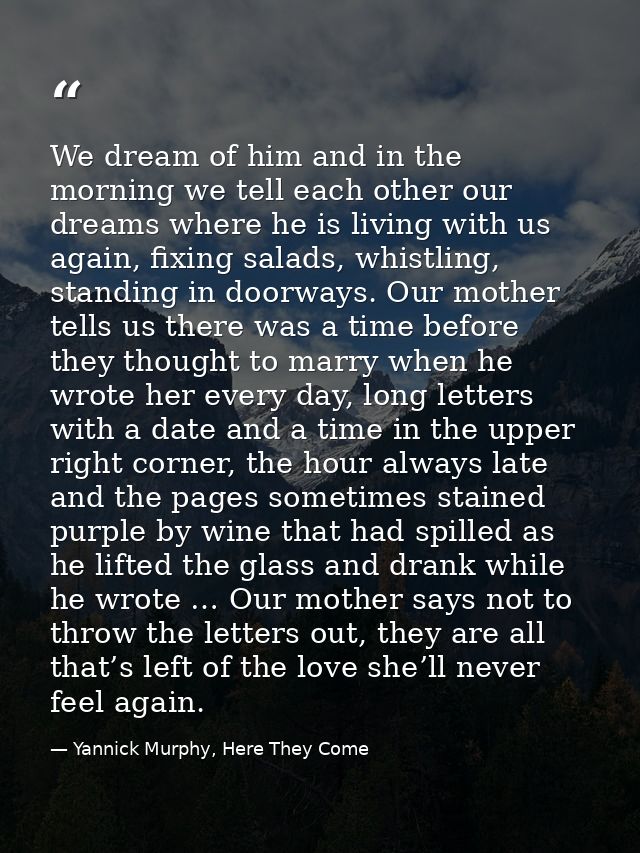We dream of him and in the morning we tell each other our dreams where he is living with us again, fixing salads, whistl — Yannick Murphy, Here They Come