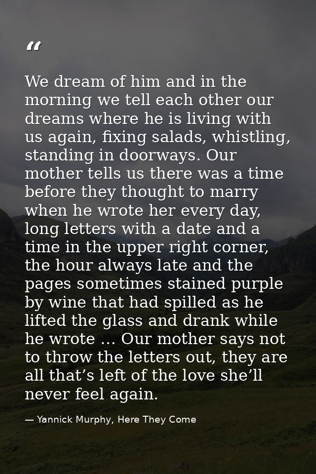 We dream of him and in the morning we tell each other our dreams where he is living with us again, fixing salads, whistl — Yannick Murphy, Here They Come