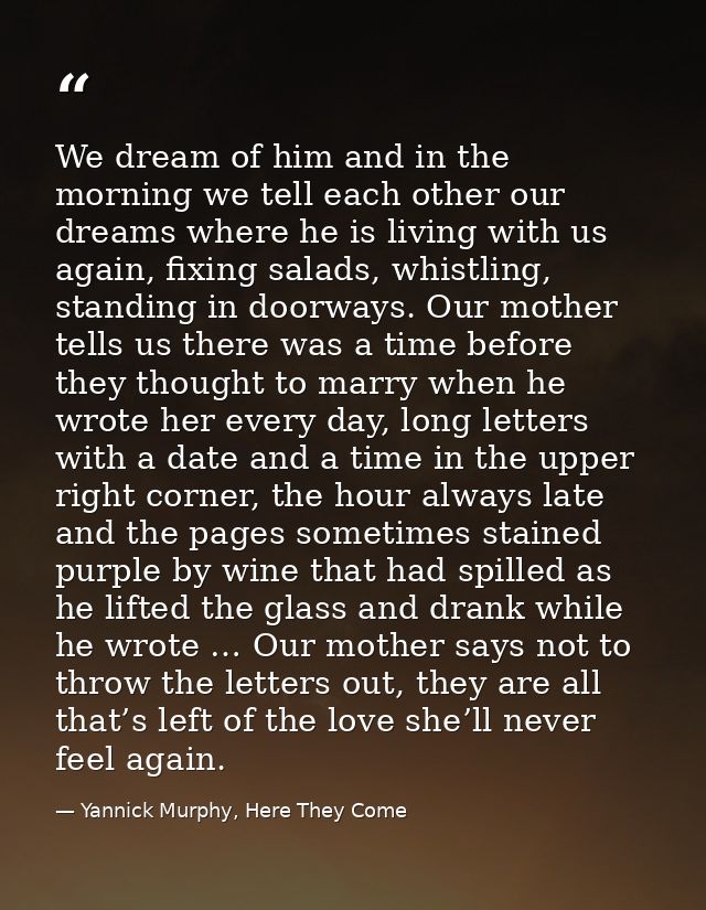 We dream of him and in the morning we tell each other our dreams where he is living with us again, fixing salads, whistl — Yannick Murphy, Here They Come
