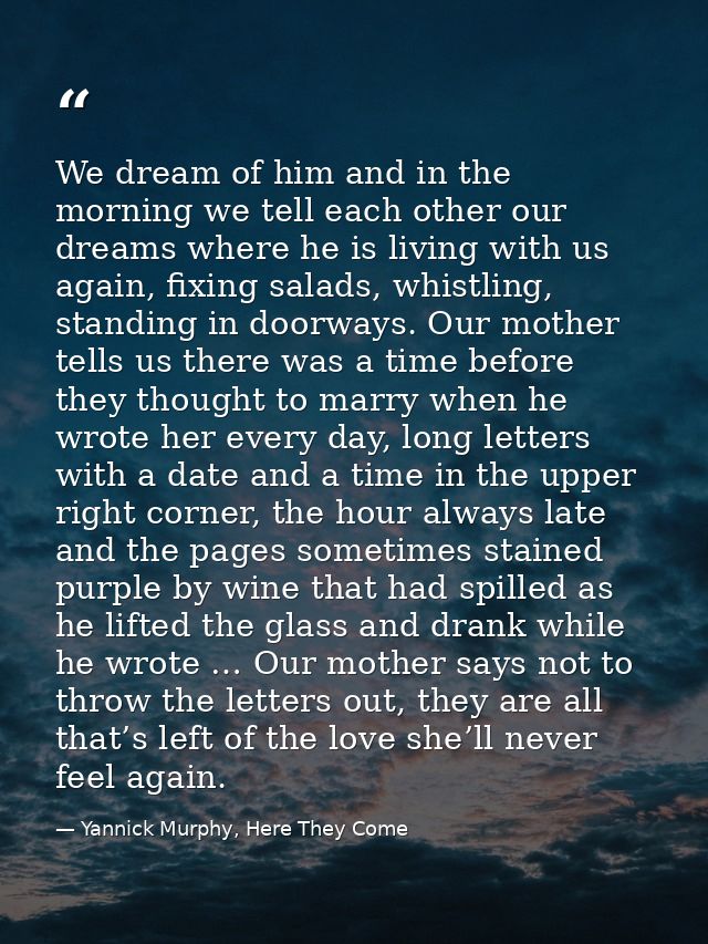 We dream of him and in the morning we tell each other our dreams where he is living with us again, fixing salads, whistl — Yannick Murphy, Here They Come