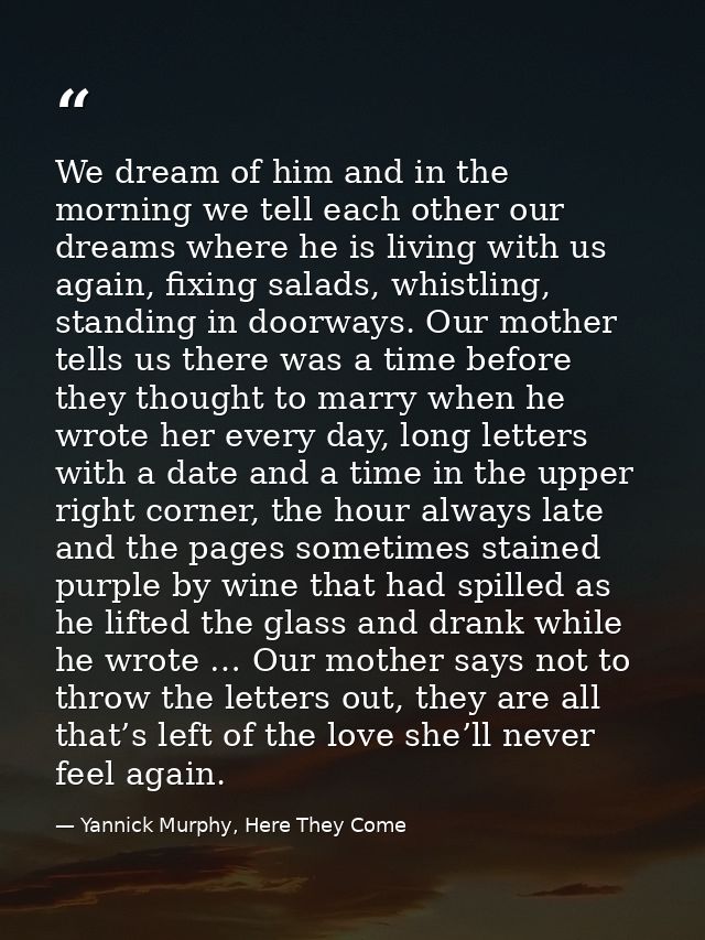 We dream of him and in the morning we tell each other our dreams where he is living with us again, fixing salads, whistl — Yannick Murphy, Here They Come