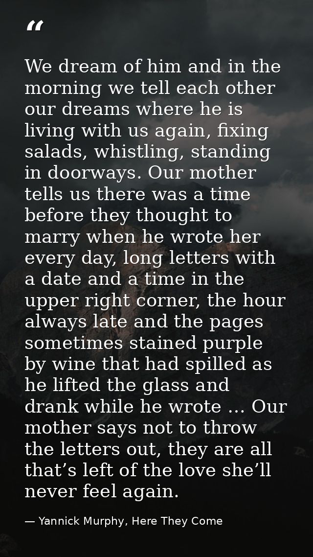 We dream of him and in the morning we tell each other our dreams where he is living with us again, fixing salads, whistl — Yannick Murphy, Here They Come