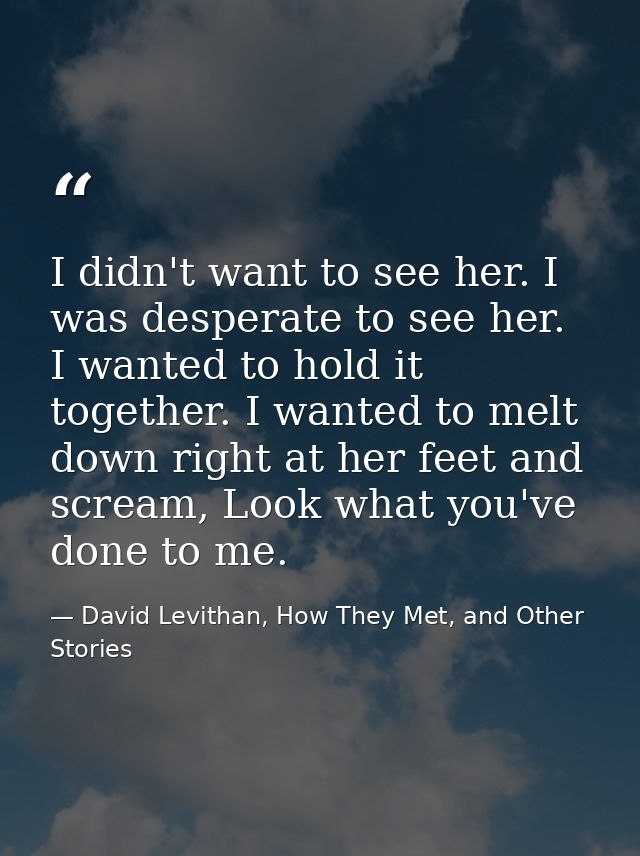 I didn't want to see her. I was desperate to see her. I wanted to hold it together. I wanted to melt down right at her f — David Levithan, How They Met, and Other Stories