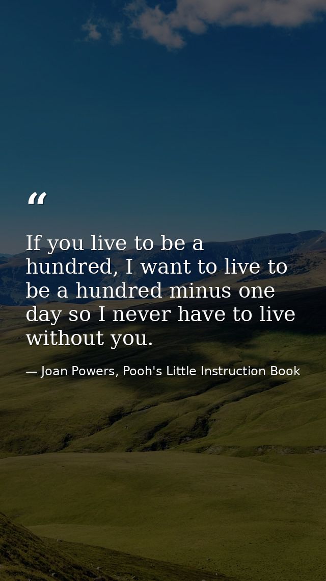 If you live to be a hundred, I want to live to be a hundred minus one day so I never have to live without you. — Joan Powers, Pooh's Little Instruction Book