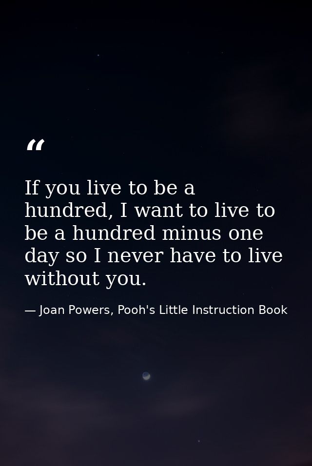If you live to be a hundred, I want to live to be a hundred minus one day so I never have to live without you. — Joan Powers, Pooh's Little Instruction Book