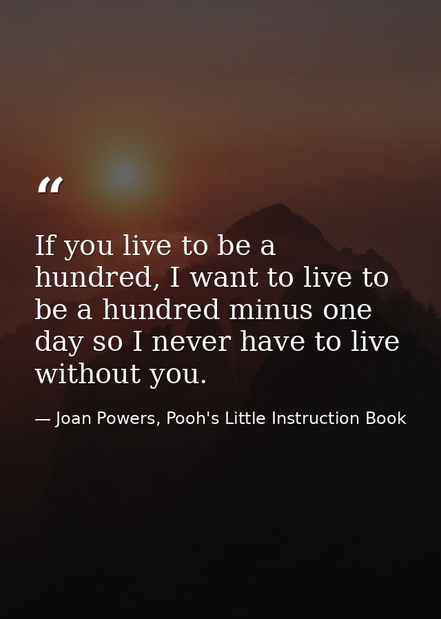 If you live to be a hundred, I want to live to be a hundred minus one day so I never have to live without you. — Joan Powers, Pooh's Little Instruction Book