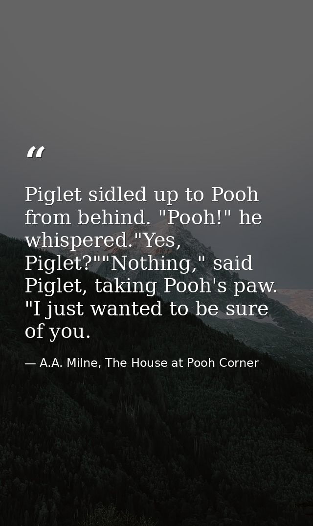 Piglet sidled up to Pooh from behind. "Pooh!" he whispered."Yes, Piglet?""Nothing," said Piglet, taking Pooh's paw. "I j — A.A. Milne, The House at Pooh Corner
