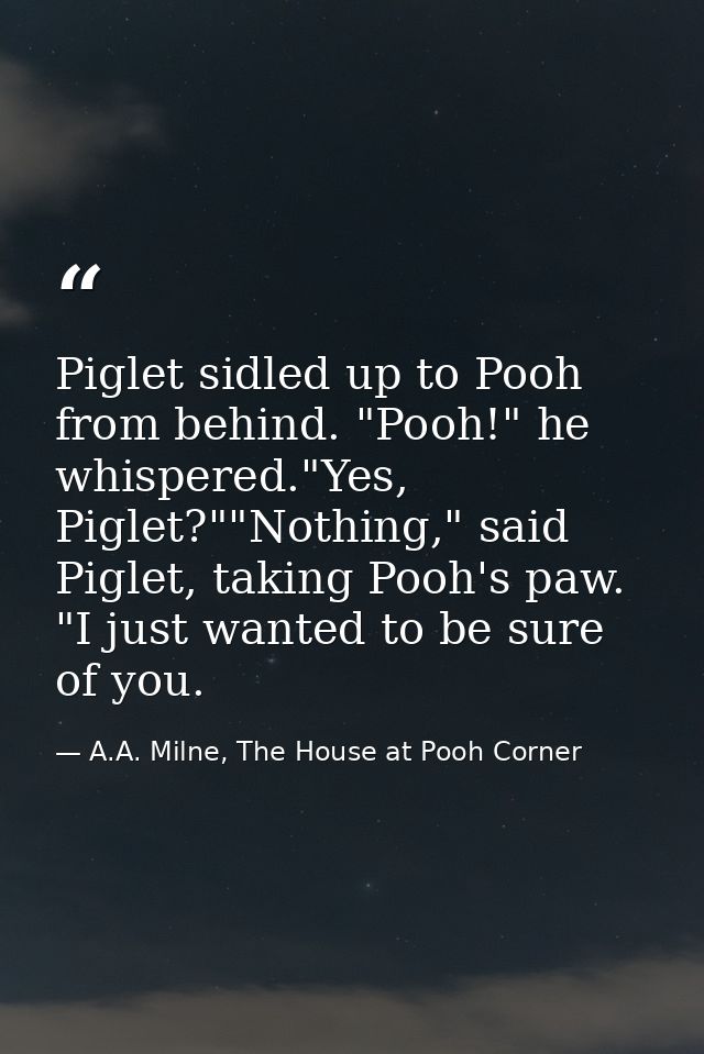 Piglet sidled up to Pooh from behind. "Pooh!" he whispered."Yes, Piglet?""Nothing," said Piglet, taking Pooh's paw. "I j — A.A. Milne, The House at Pooh Corner