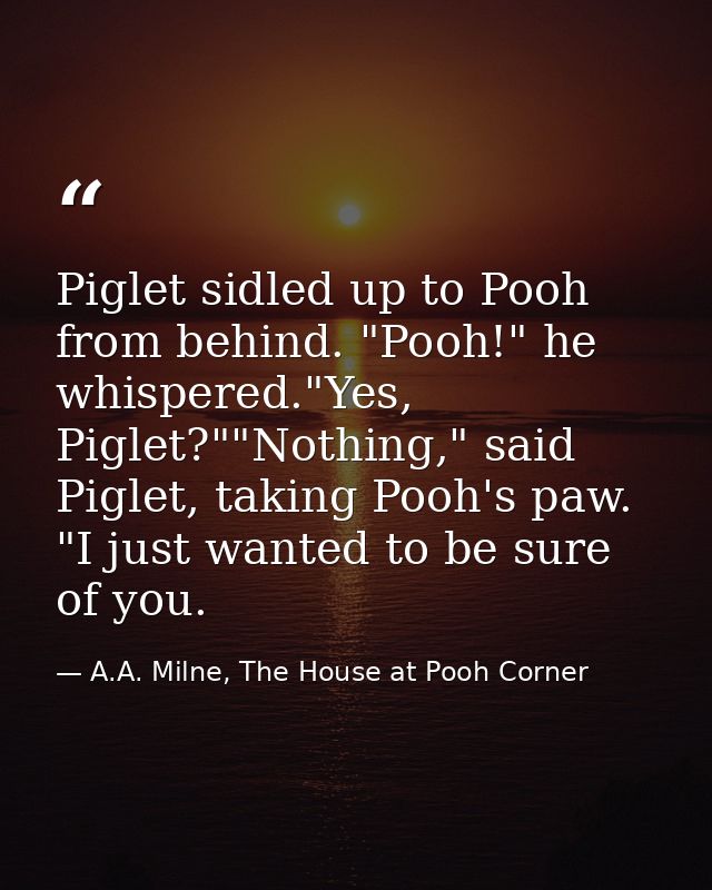 Piglet sidled up to Pooh from behind. "Pooh!" he whispered."Yes, Piglet?""Nothing," said Piglet, taking Pooh's paw. "I j — A.A. Milne, The House at Pooh Corner