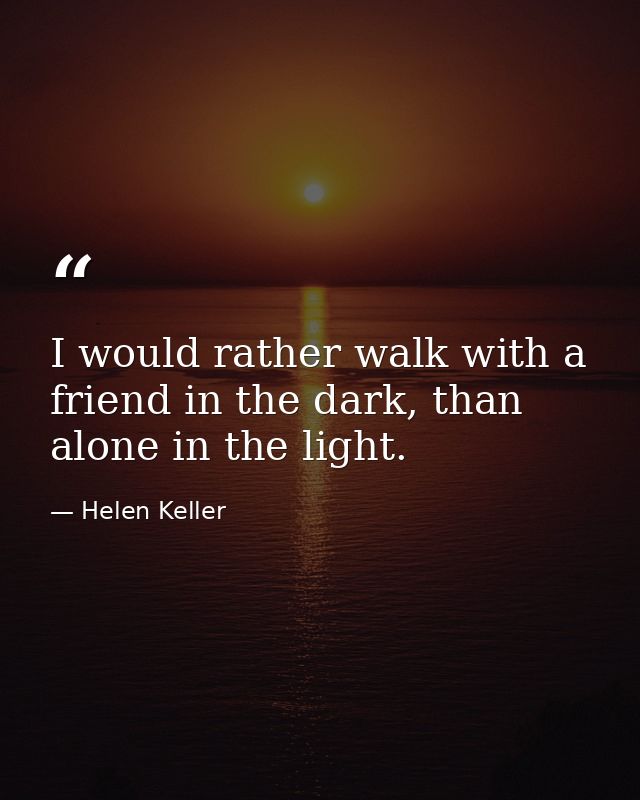 I would rather walk with a friend in the dark, than alone in the light. — Helen Keller