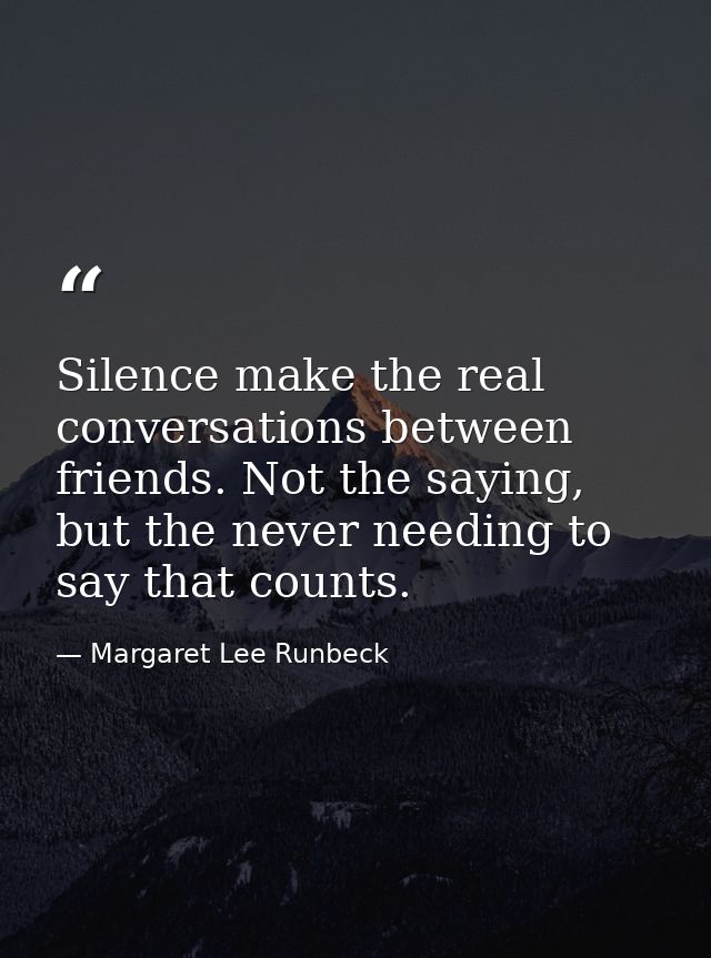 Silence make the real conversations between friends. Not the saying, but the never needing to say that counts. — Margaret Lee Runbeck