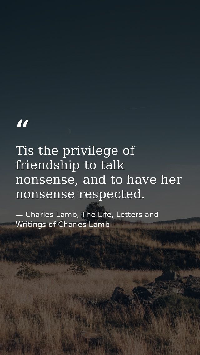 Tis the privilege of friendship to talk nonsense, and to have her nonsense respected. — Charles Lamb, The Life, Letters and Writings of Charles Lamb