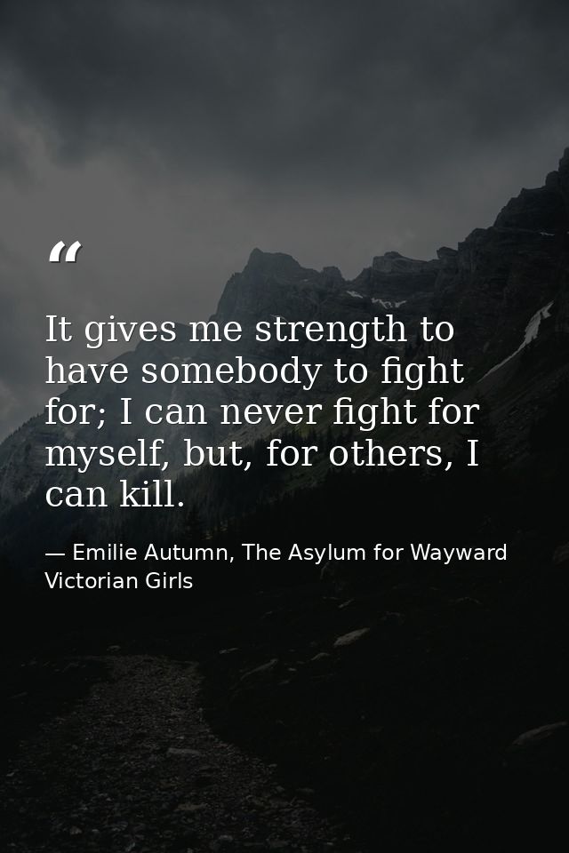 It gives me strength to have somebody to fight for; I can never fight for myself, but, for others, I can kill. — Emilie Autumn, The Asylum for Wayward Victorian Girls