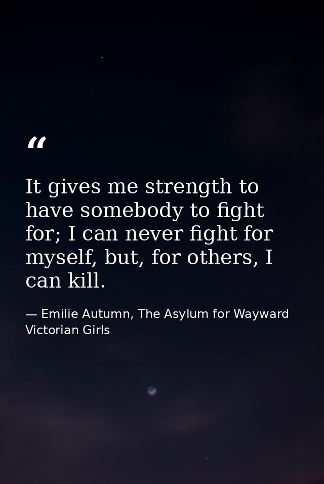 It gives me strength to have somebody to fight for; I can never fight for myself, but, for others, I can kill. — Emilie Autumn, The Asylum for Wayward Victorian Girls
