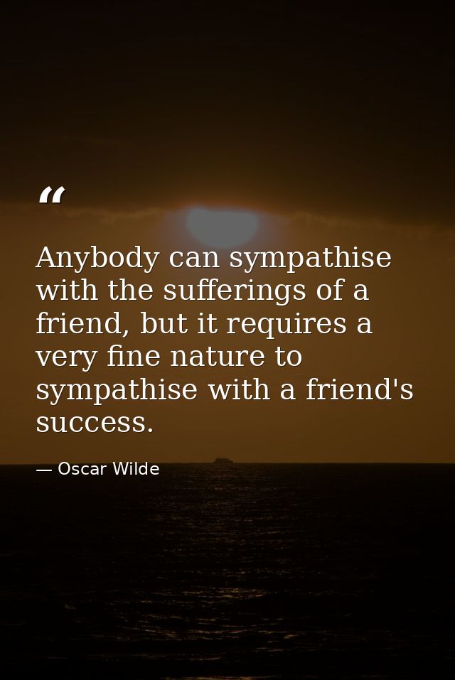 Anybody can sympathise with the sufferings of a friend, but it requires a very fine nature to sympathise with a friend's — Oscar Wilde