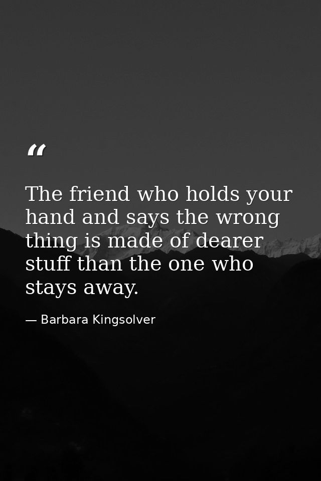 The friend who holds your hand and says the wrong thing is made of dearer stuff than the one who stays away. — Barbara Kingsolver