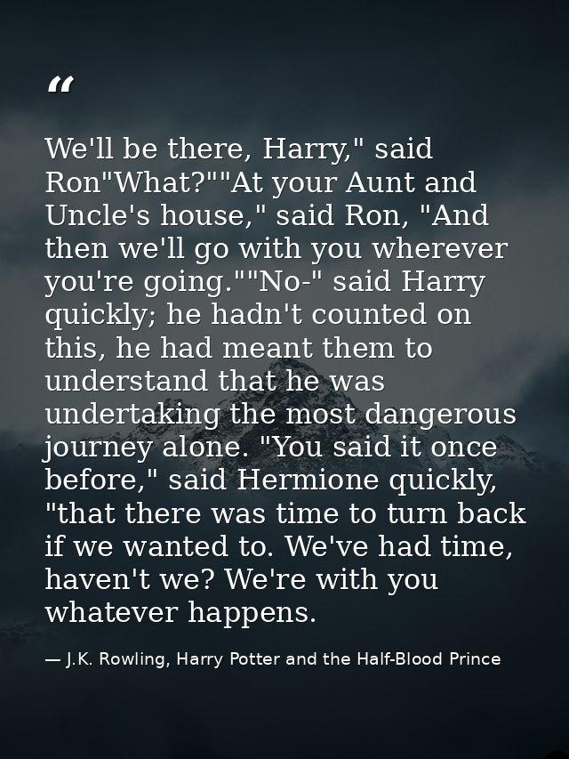 We'll be there, Harry," said Ron"What?""At your Aunt and Uncle's house," said Ron, "And then we'll go with you wherever  — J.K. Rowling, Harry Potter and the Half-Blood Prince