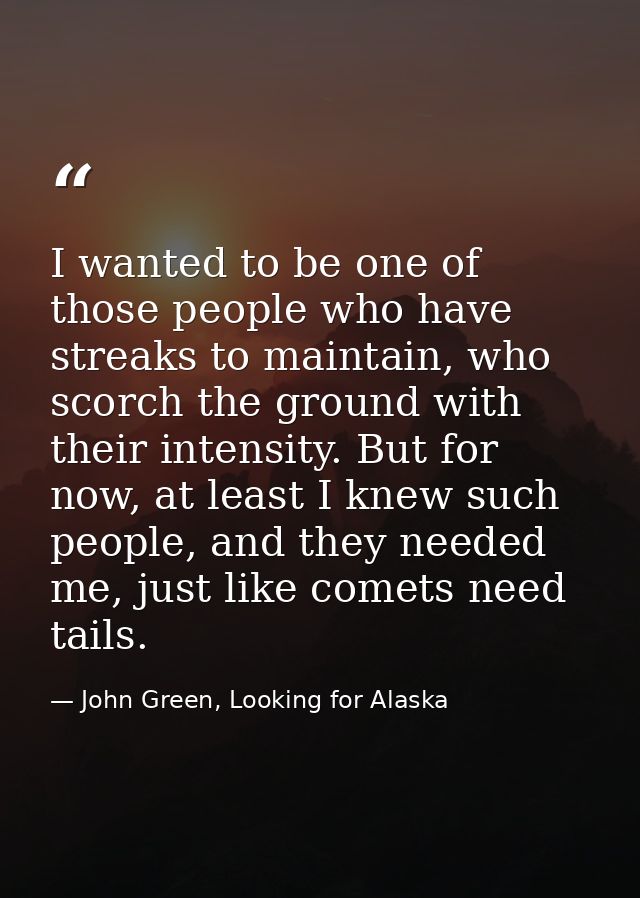 I wanted to be one of those people who have streaks to maintain, who scorch the ground with their intensity. But for now — John Green, Looking for Alaska