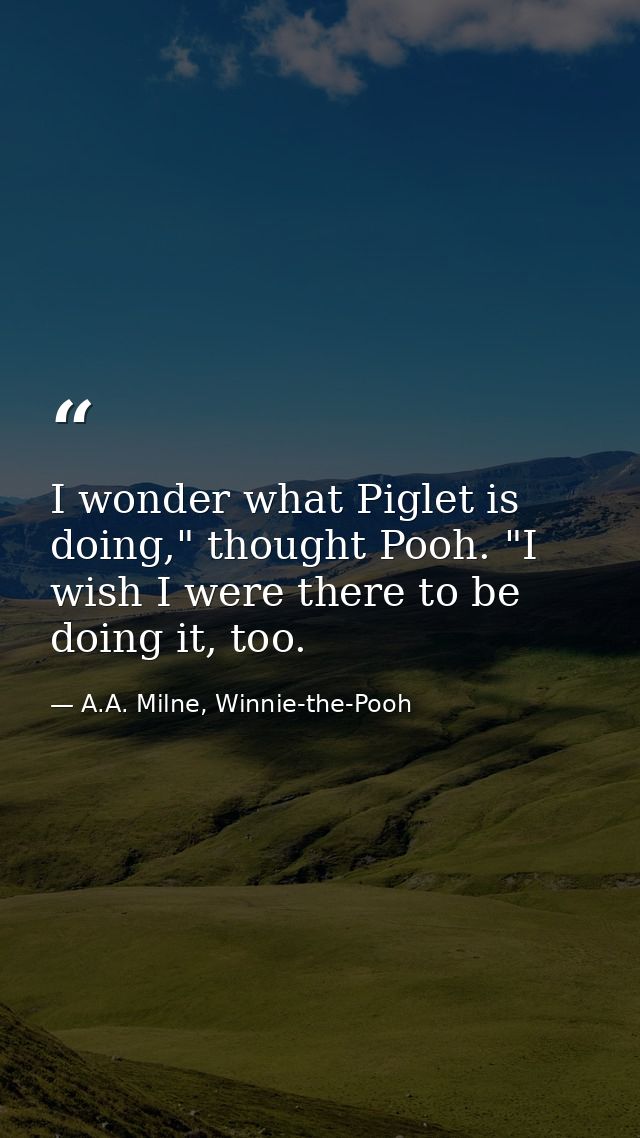 I wonder what Piglet is doing," thought Pooh. "I wish I were there to be doing it, too. — A.A. Milne, Winnie-the-Pooh