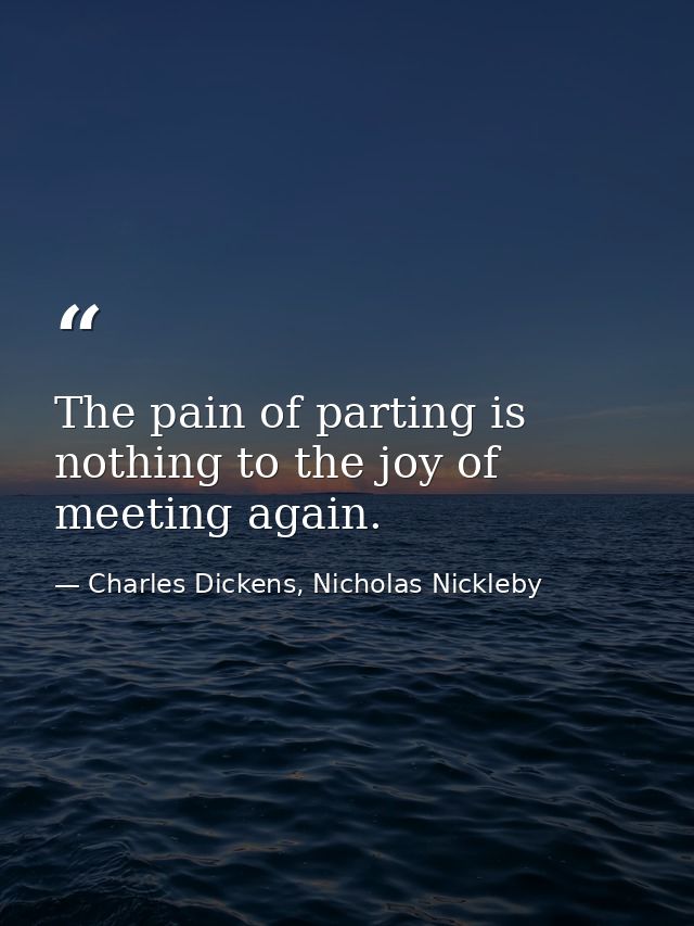 The pain of parting is nothing to the joy of meeting again. — Charles Dickens, Nicholas Nickleby