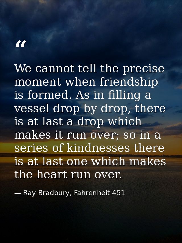 We cannot tell the precise moment when friendship is formed. As in filling a vessel drop by drop, there is at last a dro — Ray Bradbury, Fahrenheit 451