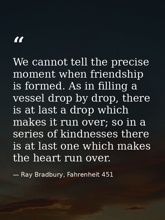 We cannot tell the precise moment when friendship is formed. As in filling a vessel drop by drop, there is at last a dro — Ray Bradbury, Fahrenheit 451