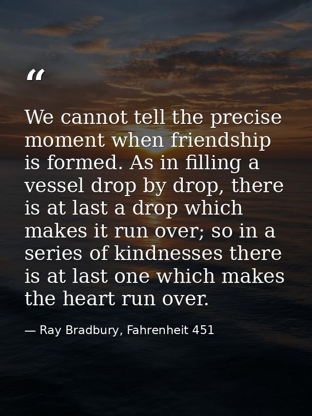 We cannot tell the precise moment when friendship is formed. As in filling a vessel drop by drop, there is at last a dro — Ray Bradbury, Fahrenheit 451