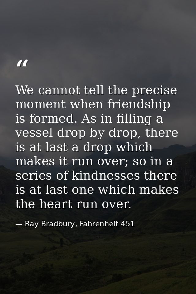 We cannot tell the precise moment when friendship is formed. As in filling a vessel drop by drop, there is at last a dro — Ray Bradbury, Fahrenheit 451