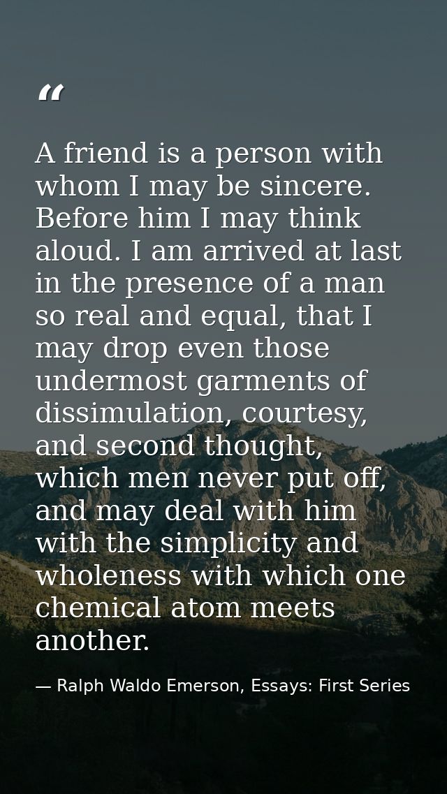 A friend is a person with whom I may be sincere. Before him I may think aloud. I am arrived at last in the presence of a — Ralph Waldo Emerson, Essays: First Series