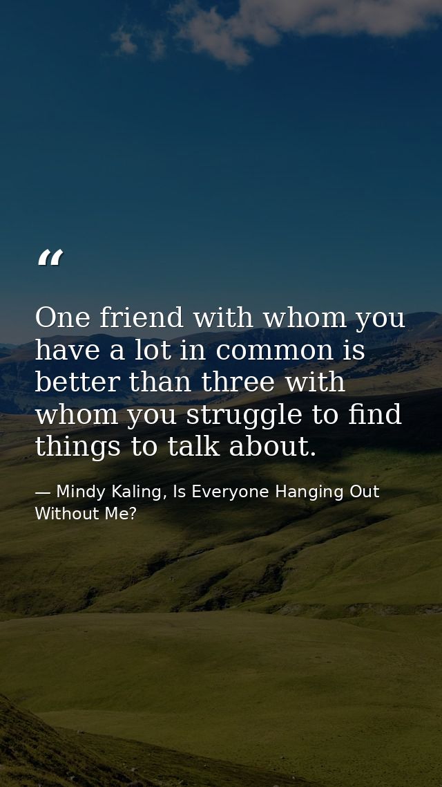 One friend with whom you have a lot in common is better than three with whom you struggle to find things to talk about. — Mindy Kaling, Is Everyone Hanging Out Without Me?