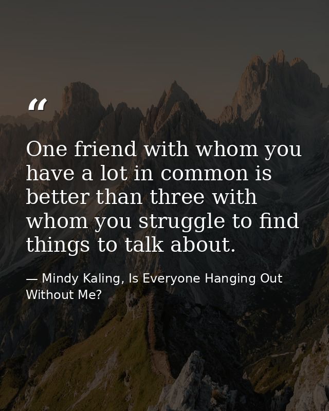 One friend with whom you have a lot in common is better than three with whom you struggle to find things to talk about. — Mindy Kaling, Is Everyone Hanging Out Without Me?