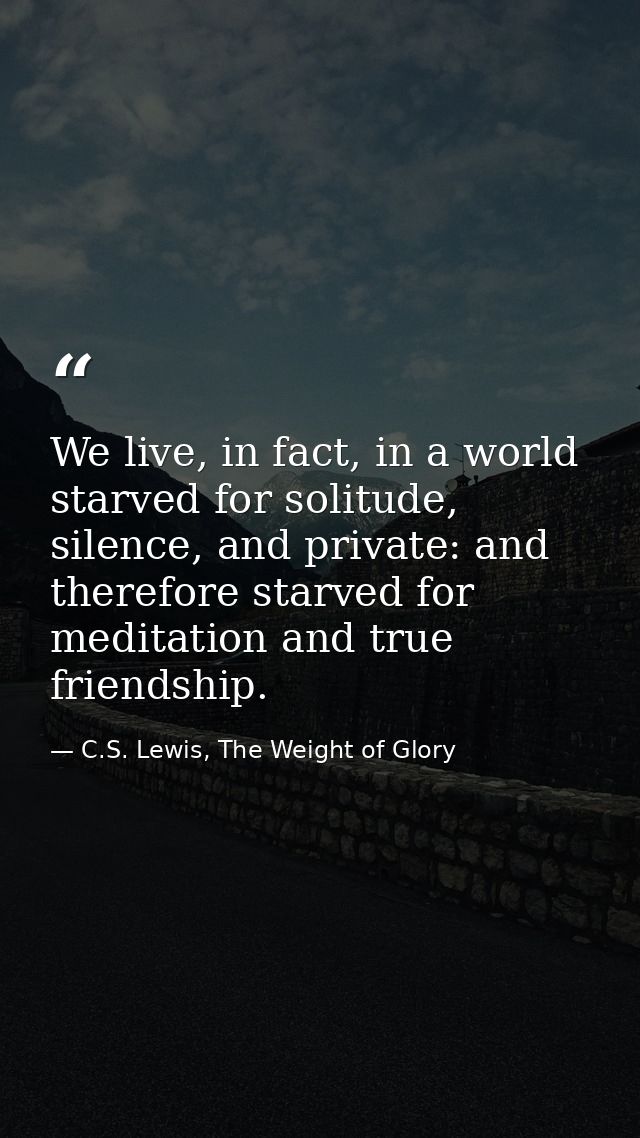 We live, in fact, in a world starved for solitude, silence, and private: and therefore starved for meditation and true f — C.S. Lewis, The Weight of Glory