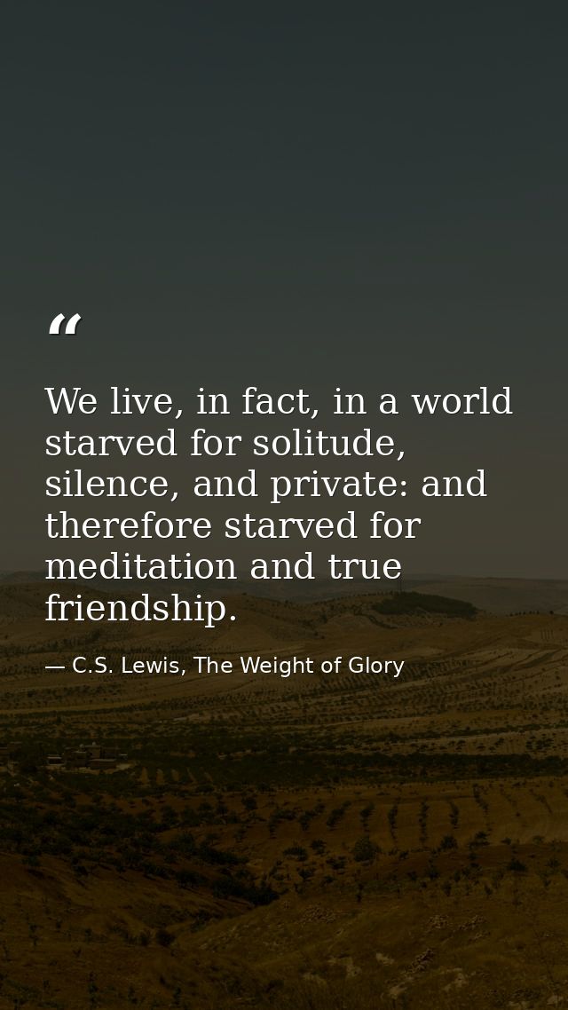 We live, in fact, in a world starved for solitude, silence, and private: and therefore starved for meditation and true f — C.S. Lewis, The Weight of Glory