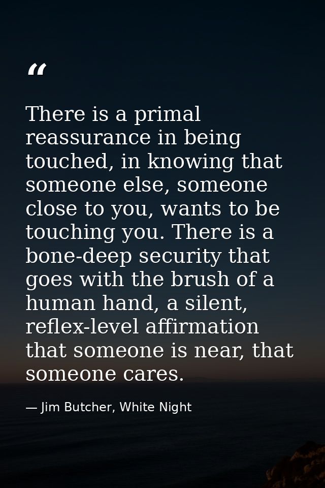 There is a primal reassurance in being touched, in knowing that someone else, someone close to you, wants to be touching — Jim Butcher, White Night