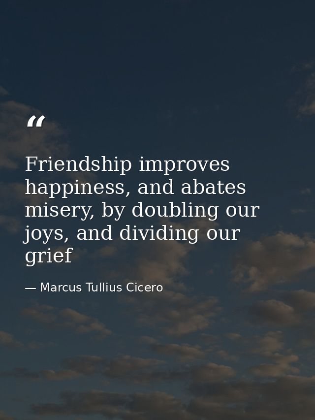 Friendship improves happiness, and abates misery, by doubling our joys, and dividing our grief — Marcus Tullius Cicero