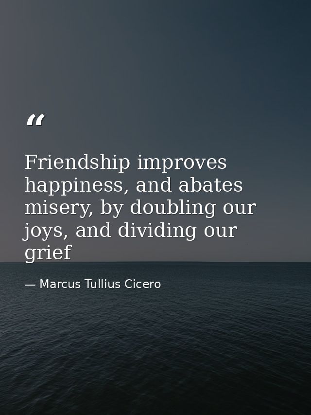 Friendship improves happiness, and abates misery, by doubling our joys, and dividing our grief — Marcus Tullius Cicero