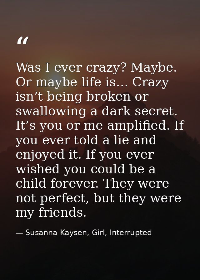 Was I ever crazy? Maybe. Or maybe life is… Crazy isn’t being broken or swallowing a dark secret. It’s you or me amplifie — Susanna Kaysen, Girl, Interrupted