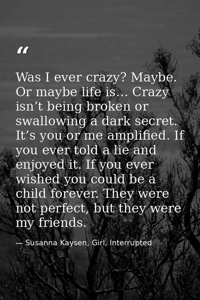 Was I ever crazy? Maybe. Or maybe life is… Crazy isn’t being broken or swallowing a dark secret. It’s you or me amplifie — Susanna Kaysen, Girl, Interrupted